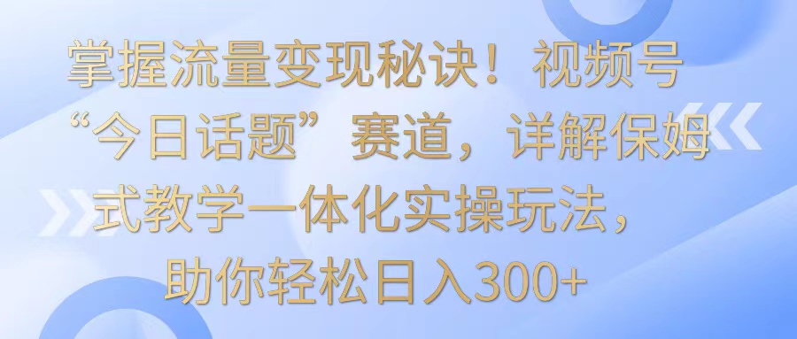 掌握流量变现秘诀！视频号“今日话题”赛道，详解保姆式教学一体化实操玩法，日入300+-点藏周边